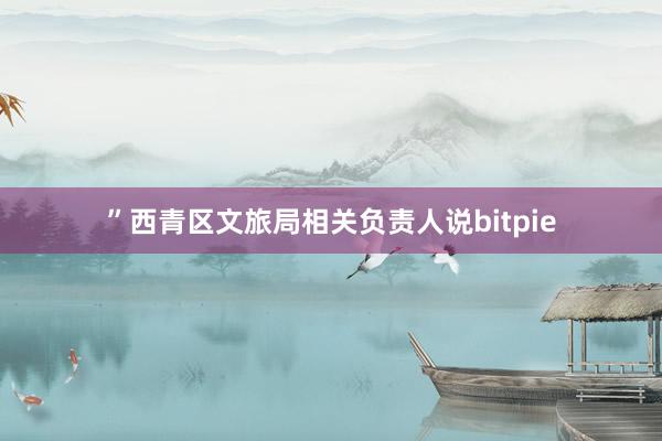 ”西青区文旅局相关负责人说bitpie