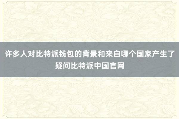 许多人对比特派钱包的背景和来自哪个国家产生了疑问比特派中国官网